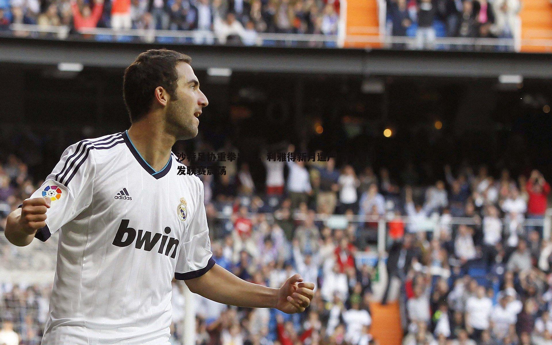 沙特足协重拳出击,利雅得新月遭严厉处罚引发联赛震荡